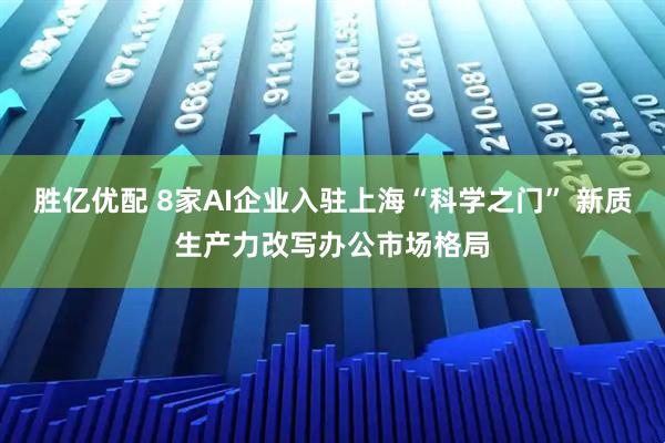 胜亿优配 8家AI企业入驻上海“科学之门” 新质生产力改写办公市场格局