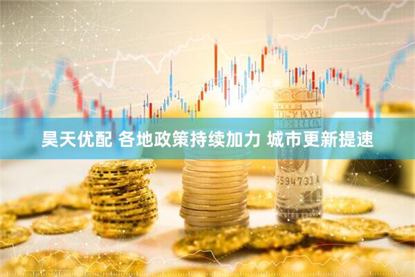 昊天优配 各地政策持续加力 城市更新提速