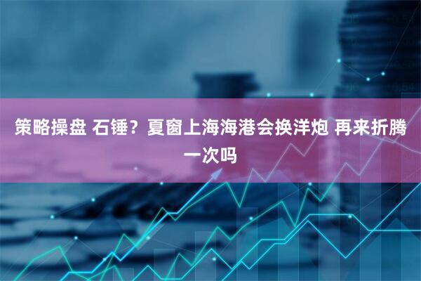 策略操盘 石锤？夏窗上海海港会换洋炮 再来折腾一次吗