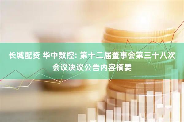 长城配资 华中数控: 第十二届董事会第三十八次会议决议公告内容摘要