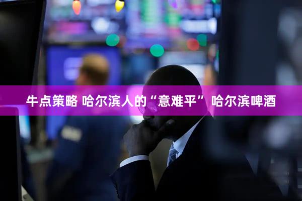 牛点策略 哈尔滨人的“意难平” 哈尔滨啤酒