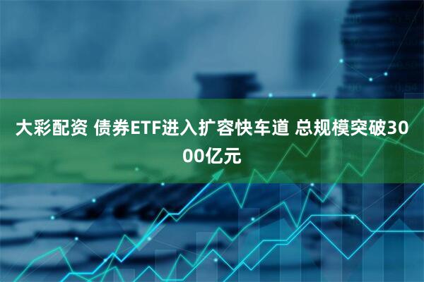 大彩配资 债券ETF进入扩容快车道 总规模突破3000亿元