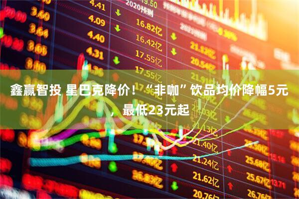 鑫赢智投 星巴克降价！“非咖”饮品均价降幅5元，最低23元起