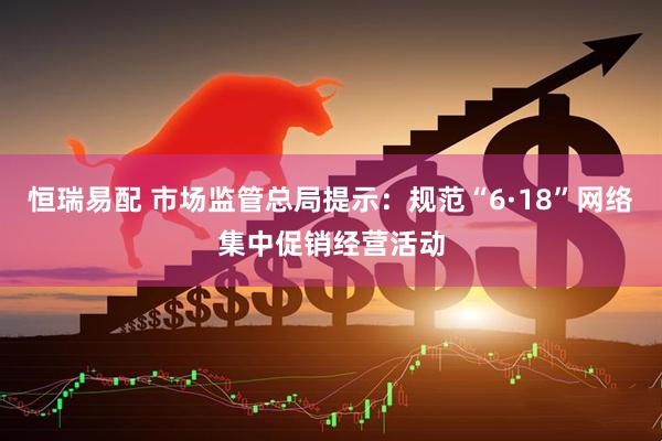 恒瑞易配 市场监管总局提示：规范“6·18”网络集中促销经营活动