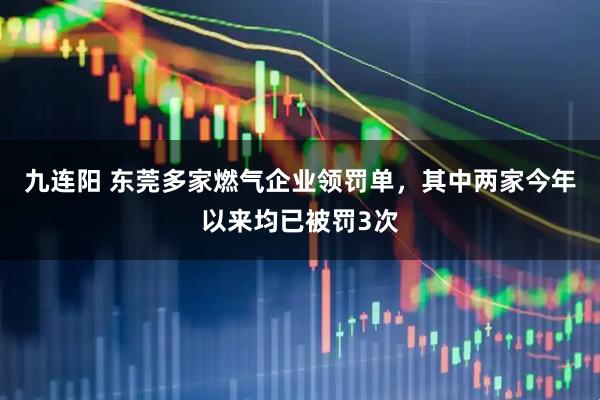 九连阳 东莞多家燃气企业领罚单，其中两家今年以来均已被罚3次