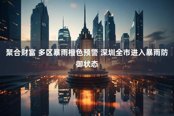聚合财富 多区暴雨橙色预警 深圳全市进入暴雨防御状态