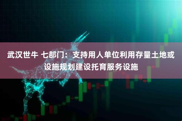 武汉世牛 七部门：支持用人单位利用存量土地或设施规划建设托育服务设施