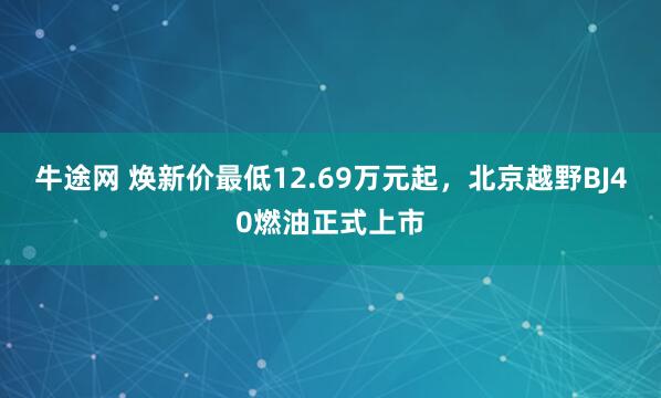 牛途网 焕新价最低12.69万元起，北京越野BJ40燃油正式上市