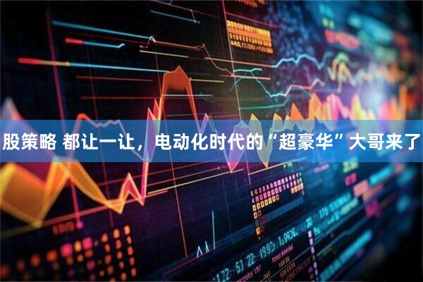 股策略 都让一让，电动化时代的“超豪华”大哥来了