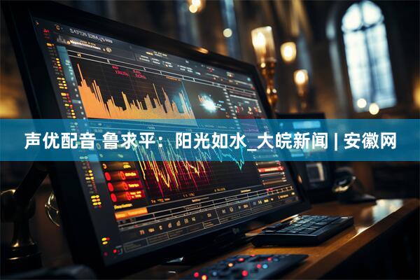 声优配音 鲁求平：阳光如水_大皖新闻 | 安徽网
