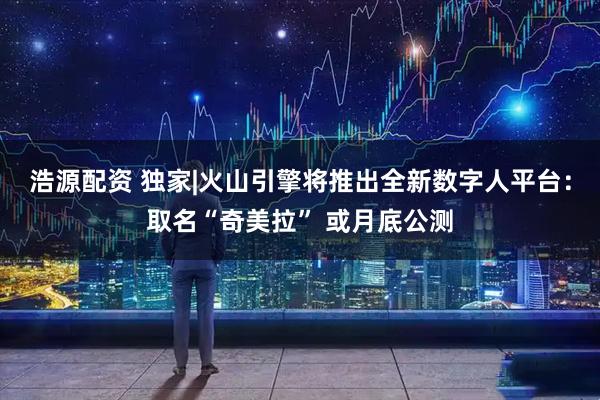 浩源配资 独家|火山引擎将推出全新数字人平台：取名“奇美拉” 或月底公测
