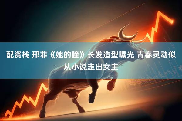 配资栈 邢菲《她的瞳》长发造型曝光 青春灵动似从小说走出女主