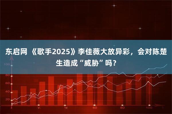 东启网 《歌手2025》李佳薇大放异彩，会对陈楚生造成“威胁”吗？