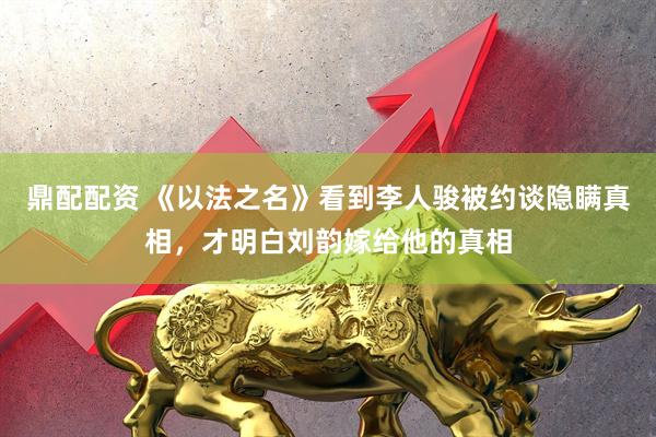 鼎配配资 《以法之名》看到李人骏被约谈隐瞒真相，才明白刘韵嫁给他的真相