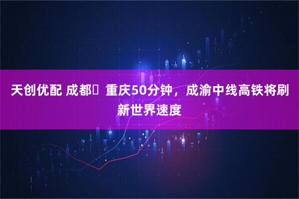 天创优配 成都⇌重庆50分钟，成渝中线高铁将刷新世界速度