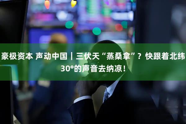 豪极资本 声动中国｜三伏天“蒸桑拿”？快跟着北纬30°的声音去纳凉！