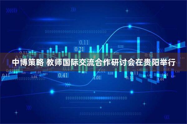 中博策略 教师国际交流合作研讨会在贵阳举行