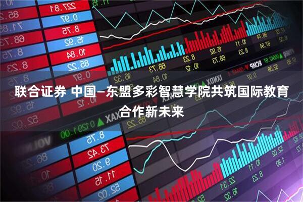 联合证券 中国—东盟多彩智慧学院共筑国际教育合作新未来