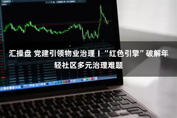 汇操盘 党建引领物业治理〡“红色引擎”破解年轻社区多元治理难题