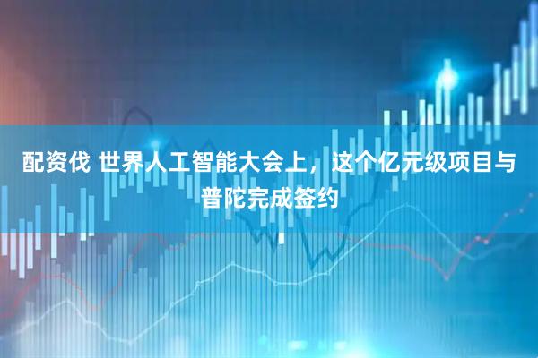 配资伐 世界人工智能大会上，这个亿元级项目与普陀完成签约