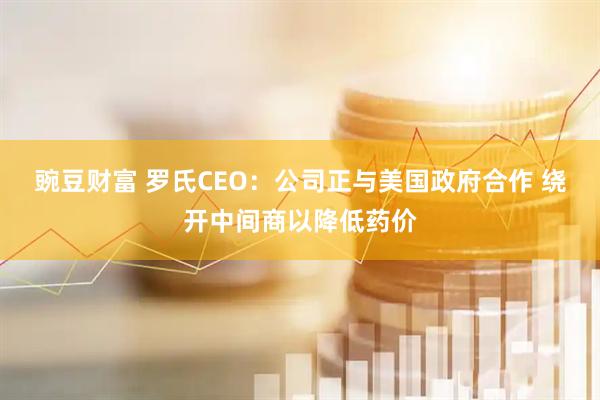 豌豆财富 罗氏CEO：公司正与美国政府合作 绕开中间商以降低药价