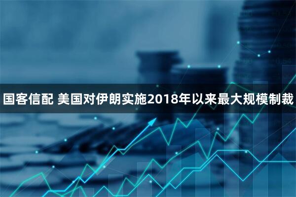 国客信配 美国对伊朗实施2018年以来最大规模制裁