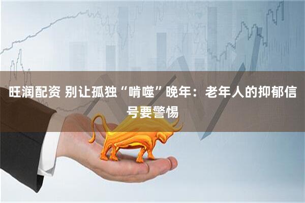 旺润配资 别让孤独“啃噬”晚年：老年人的抑郁信号要警惕