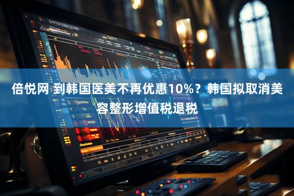 倍悦网 到韩国医美不再优惠10%？韩国拟取消美容整形增值税退税