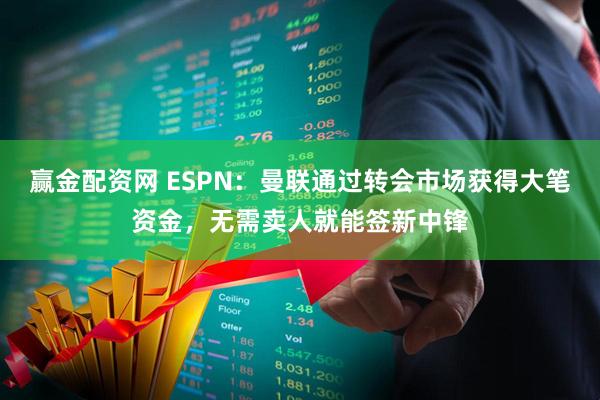 赢金配资网 ESPN：曼联通过转会市场获得大笔资金，无需卖人就能签新中锋