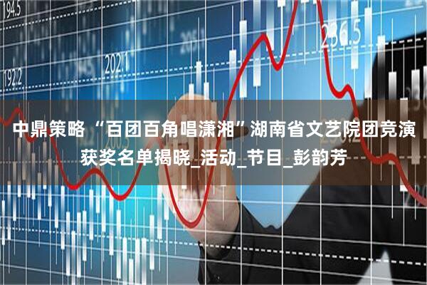 中鼎策略 “百团百角唱潇湘”湖南省文艺院团竞演获奖名单揭晓_活动_节目_彭韵芳