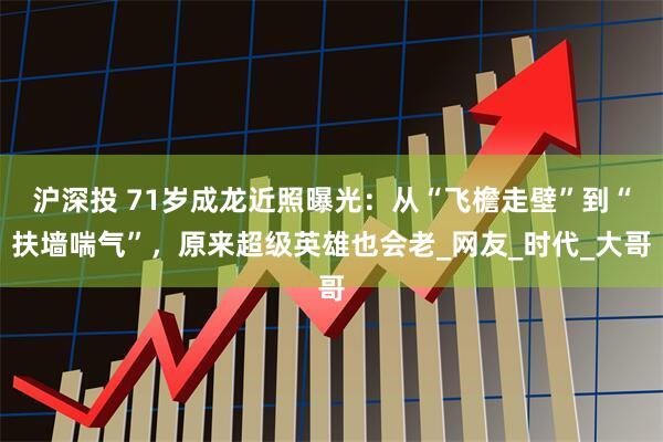沪深投 71岁成龙近照曝光：从“飞檐走壁”到“扶墙喘气”，原来超级英雄也会老_网友_时代_大哥