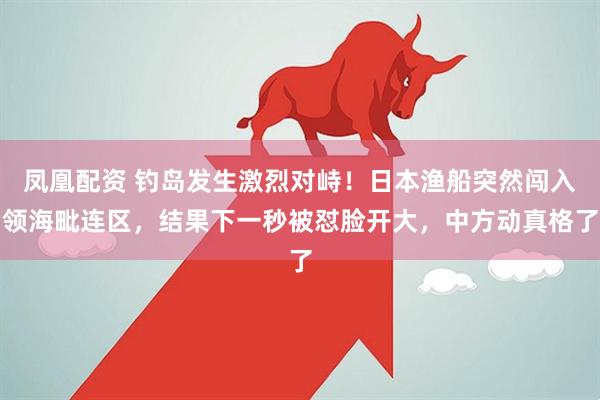 凤凰配资 钓岛发生激烈对峙!日本渔船突然闯入领海毗连区,结果下一秒被怼脸开大,中方动真格了
