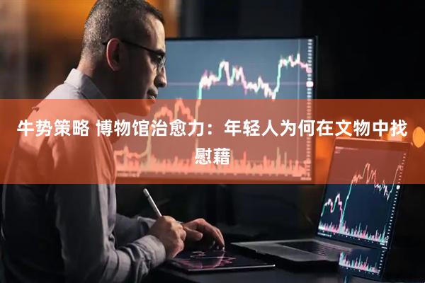 牛势策略 博物馆治愈力：年轻人为何在文物中找慰藉