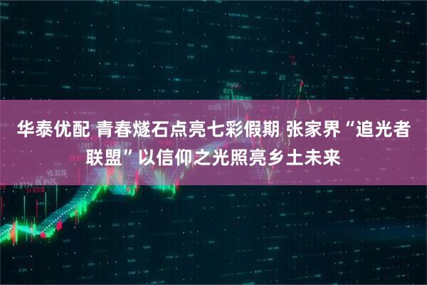 华泰优配 青春燧石点亮七彩假期 张家界“追光者联盟”以信仰之光照亮乡土未来