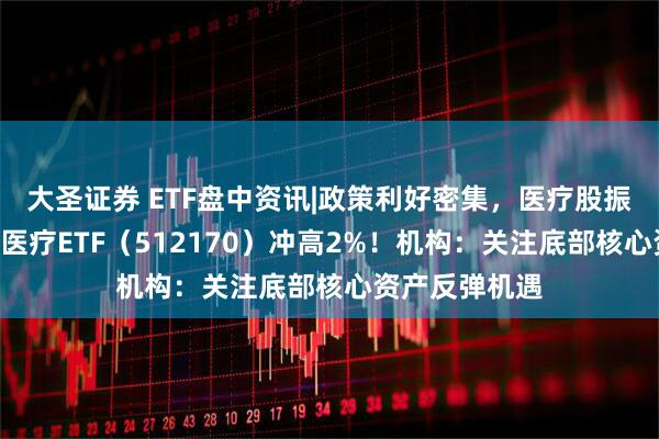 大圣证券 ETF盘中资讯|政策利好密集，医疗股振奋，A股最大医疗ETF（512170）冲高2%！机构：关注底部核心资产反弹机遇