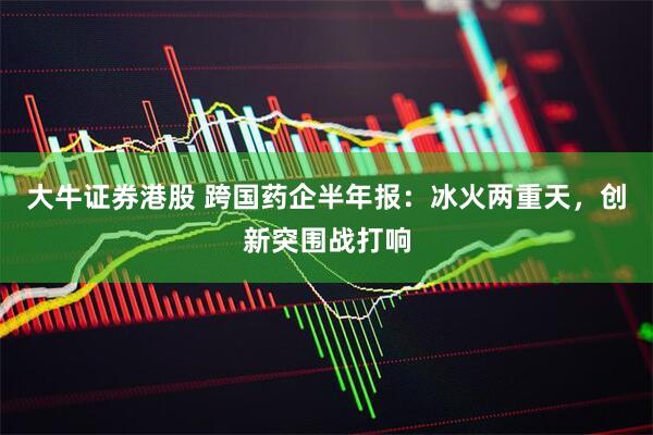 大牛证券港股 跨国药企半年报：冰火两重天，创新突围战打响