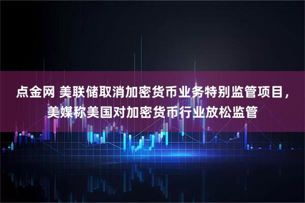 点金网 美联储取消加密货币业务特别监管项目，美媒称美国对加密货币行业放松监管