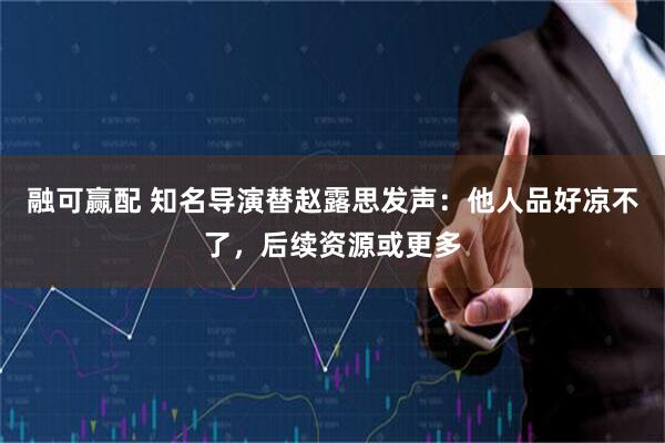 融可赢配 知名导演替赵露思发声：他人品好凉不了，后续资源或更多