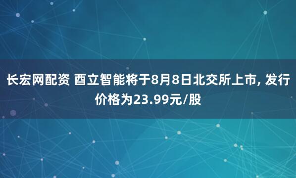 长宏网配资 酉立智能将于8月8日北交所上市, 发行价格为23.99元/股