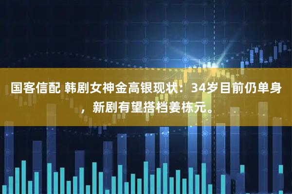 国客信配 韩剧女神金高银现状：34岁目前仍单身，新剧有望搭档姜栋元。