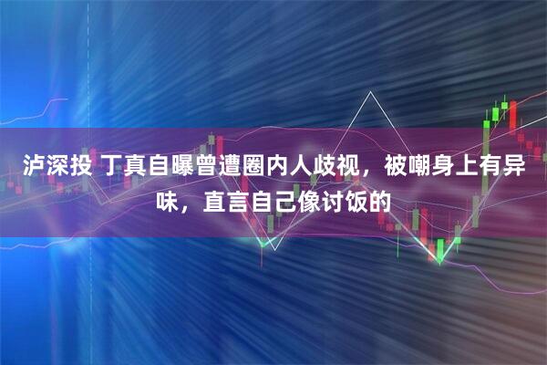 泸深投 丁真自曝曾遭圈内人歧视，被嘲身上有异味，直言自己像讨饭的