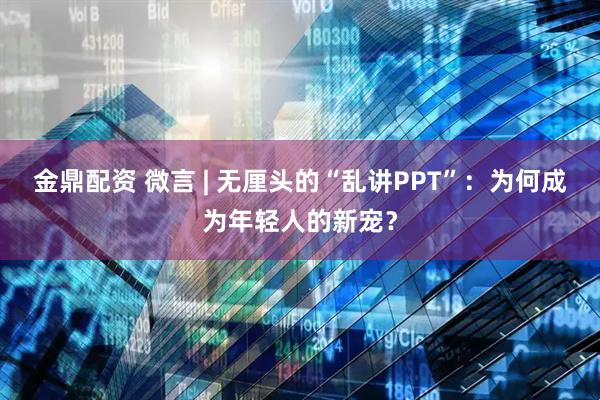 金鼎配资 微言 | 无厘头的“乱讲PPT”：为何成为年轻人的新宠？