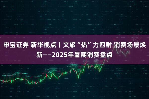 申宝证券 新华视点丨文旅“热”力四射 消费场景焕新——2025年暑期消费盘点