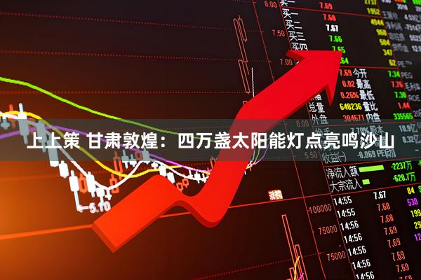 上上策 甘肃敦煌：四万盏太阳能灯点亮鸣沙山