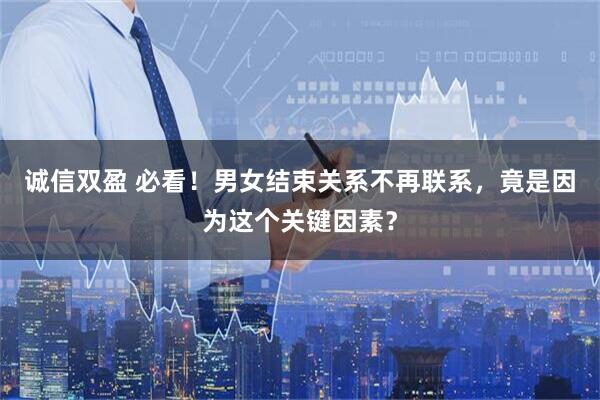 诚信双盈 必看！男女结束关系不再联系，竟是因为这个关键因素？