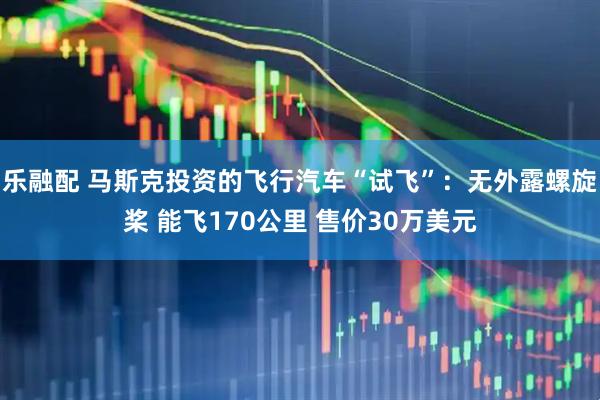 乐融配 马斯克投资的飞行汽车“试飞”：无外露螺旋桨 能飞170公里 售价30万美元