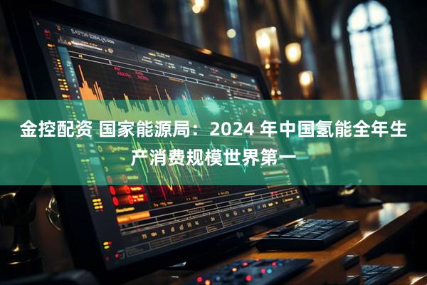 金控配资 国家能源局：2024 年中国氢能全年生产消费规模世界第一