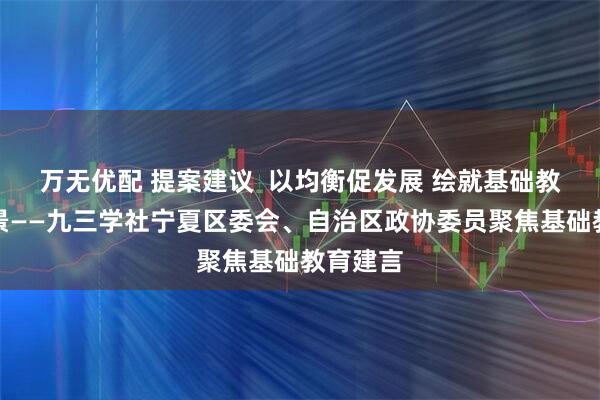 万无优配 提案建议  以均衡促发展 绘就基础教育新图景——九三学社宁夏区委会、自治区政协委员聚焦基础教育建言