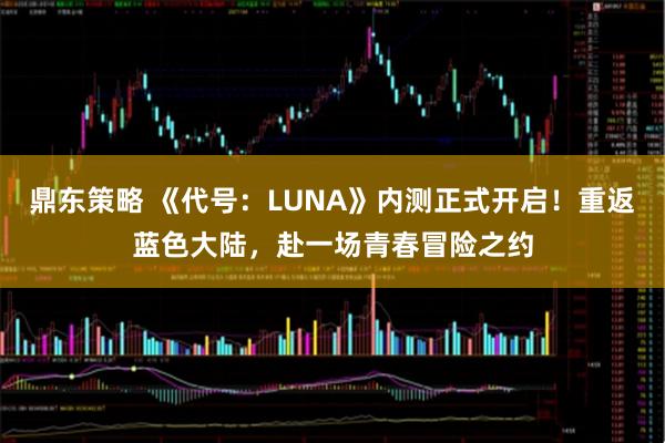 鼎东策略 《代号：LUNA》内测正式开启！重返蓝色大陆，赴一场青春冒险之约