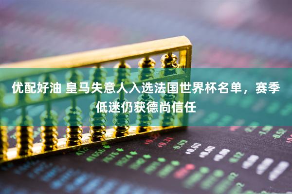 优配好油 皇马失意人入选法国世界杯名单，赛季低迷仍获德尚信任